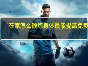 在家怎么锻炼身体最能提高免疫力（在家怎么锻炼身体）