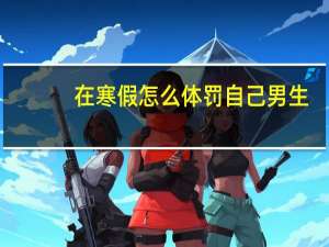 在寒假怎么体罚自己男生（男生暑假体罚自己）