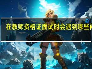 在教师资格证面试时会遇到哪些问题
