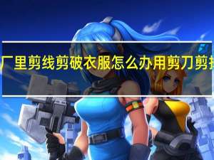 在服装厂里剪线剪破衣服怎么办 用剪刀剪掉美女的衣服