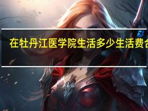 在牡丹江医学院生活多少生活费合适
