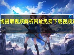 在线提取视频解析网址 免费下载视频素材网站(视频在线提取工具)