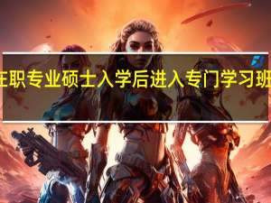 在职专业硕士入学后进入专门学习班上课吗