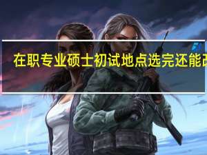 在职专业硕士初试地点选完还能改吗