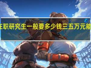 在职研究生一般要多少钱三五万元能够用吗