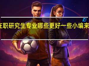 在职研究生专业哪些更好一些小编来告诉你