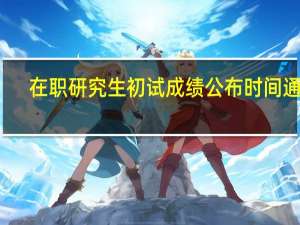 在职研究生初试成绩公布时间通常