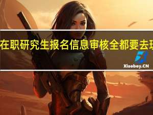 在职研究生报名信息审核全都要去现场吗