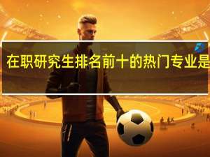 在职研究生排名前十的热门专业是哪些