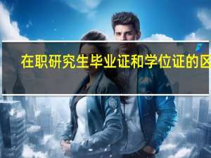 在职研究生毕业证和学位证的区别