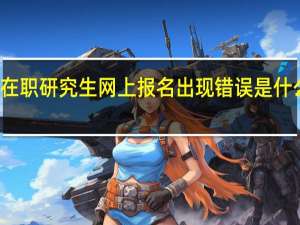 在职研究生网上报名出现错误是什么原因