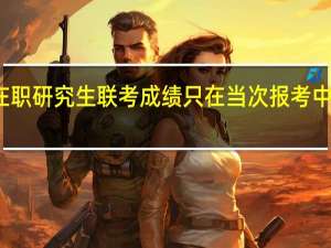 在职研究生联考成绩只在当次报考中有效吗