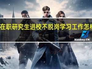 在职研究生进校不脱岗学习工作怎样安排