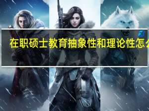 在职硕士教育抽象性和理论性怎么样