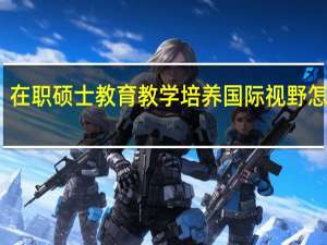 在职硕士教育教学培养国际视野怎么样