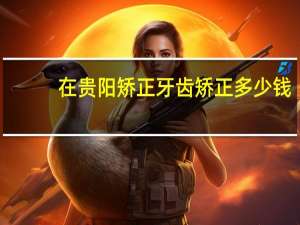 在贵阳矫正牙齿矫正多少钱？贵阳带牙套多少钱啊