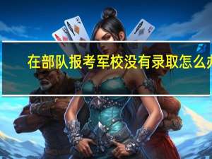 在部队报考军校没有录取怎么办（在部队报考军校的条件）