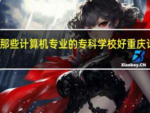 在重庆有那些计算机专业的专科学校好 重庆计算机培训哪好