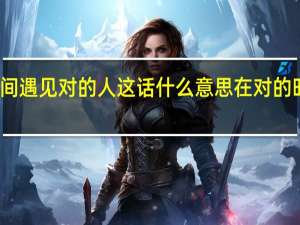 在错的时间遇见对的人这话什么意思 在对的时间遇到对的人
