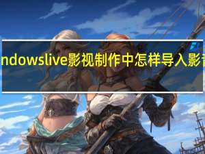 在windows live影视制作中怎样导入影音文件素材（windows live影音制作）