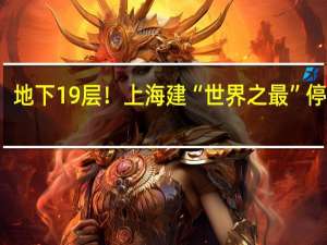 地下19层！上海建“世界之最”停车场：平均存取车仅90秒