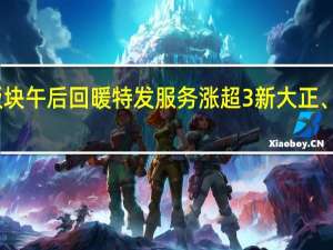 地产服务板块午后回暖特发服务涨超3%新大正、我爱我家等跟涨