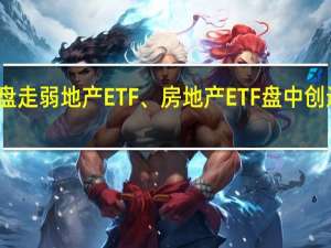 地产股早盘走弱地产ETF、房地产ETF盘中创近一个多月新低