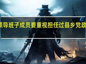 地方党政领导班子成员要重视担任过县乡党政领导职务的干部