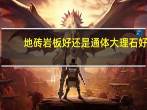地砖岩板好还是通体大理石好（通体大理石根抛光地砖比那个好）