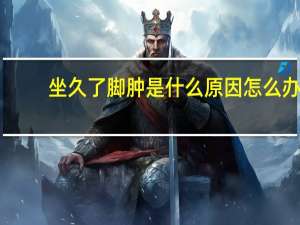 坐久了脚肿是什么原因怎么办（坐久了脚肿是什么原因）