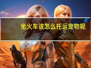 坐火车该怎么托运宠物呢