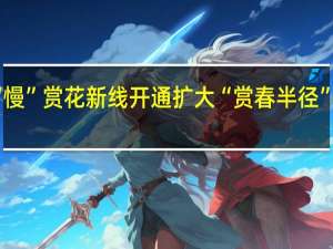 坐着高铁“慢”赏花 新线开通扩大“赏春半径” 到底什么情况呢