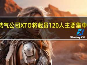 埃克森美孚下属的天然气公司XTO将裁员120人主要集中于美国得克萨斯州中部地区
