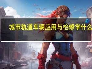 城市轨道车辆应用与检修学什么的