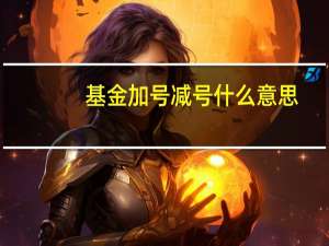 基金加号减号什么意思（基金单位净值和累计净值是什么意思?有人知道吗）