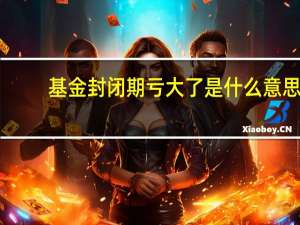基金封闭期亏大了是什么意思？应该怎么办？