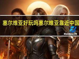 塞尔维亚好玩吗 塞尔维亚靠近中国哪里
