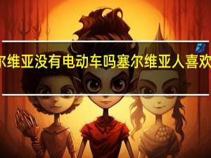 塞尔维亚没有电动车吗 塞尔维亚人喜欢武契奇吗