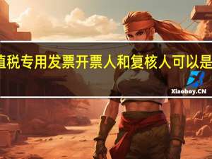 增值税专用发票开票人和复核人可以是管理员吗（增值税专用发票开票人和复核人）