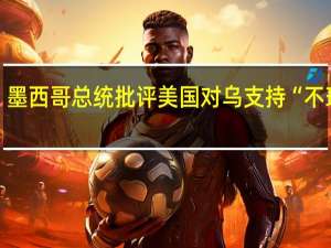 墨西哥总统批评美国对乌支持“不理性”