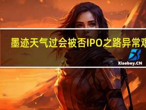 墨迹天气过会被否 IPO之路异常艰辛