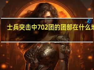 士兵突击中702团的团部在什么地方？