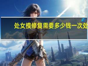 处女摸修复需要多少钱一次 处女膜修复大概要多少钱