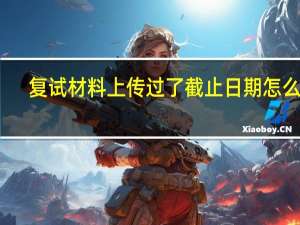 复试材料上传过了截止日期怎么办