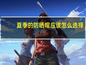 夏季的防晒帽应该怎么选择,有哪些性价比高的可以推荐
