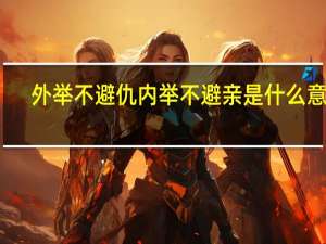 外举不避仇内举不避亲是什么意思