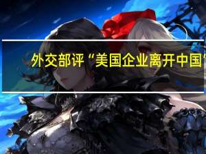 外交部评“美国企业离开中国”：奉劝美方三思而行，切勿意气用事