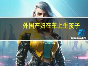 外国产妇在车上生孩子（男生和女生怎么怀孕视频）