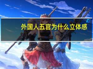 外国人五官为什么立体感(欧美人五官为什么普遍比亚洲人立体)