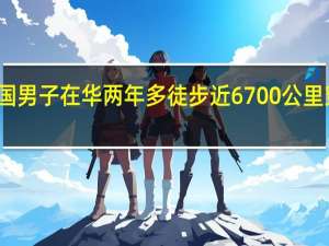 外国男子在华两年多徒步近6700公里 穿越四季，情系中华